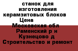 станок для изготовления керамзитовых блоков  › Цена ­ 10 000 - Московская обл., Раменский р-н, Кузнецово д. Строительство и ремонт » Строительное оборудование   